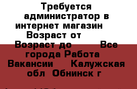 Требуется администратор в интернет магазин.  › Возраст от ­ 22 › Возраст до ­ 40 - Все города Работа » Вакансии   . Калужская обл.,Обнинск г.